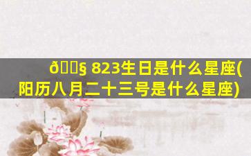 🐧 823生日是什么星座(阳历八月二十三号是什么星座)